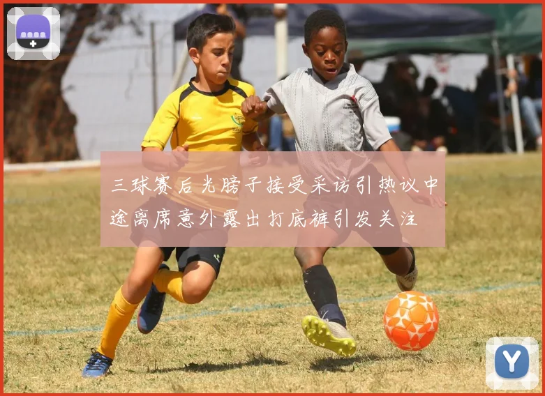 三球赛后光膀子接受采访引热议中途离席意外露出打底裤引发关注