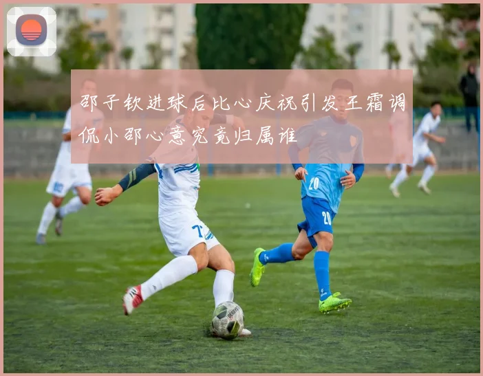 邵子钦进球后比心庆祝引发王霜调侃小邵心意究竟归属谁