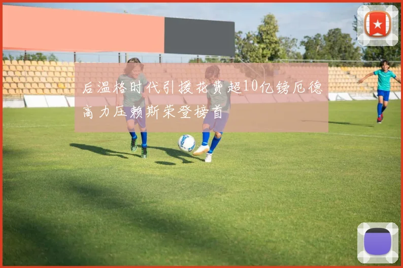后温格时代引援花费超10亿镑厄德高力压赖斯荣登榜首