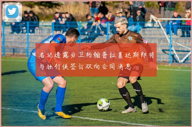 名记透露分卫约翰普拉基达斯即将与独行侠签订双向合同消息