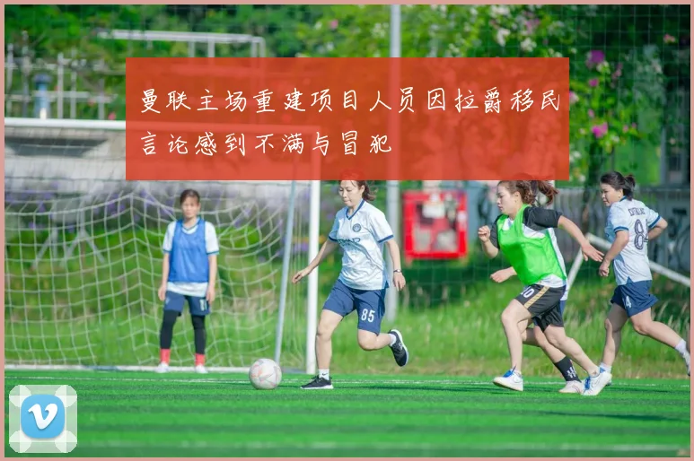 曼联主场重建项目人员因拉爵移民言论感到不满与冒犯