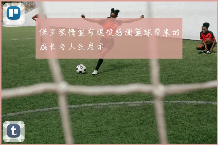 保罗深情宣布退役感谢篮球带来的成长与人生启示
