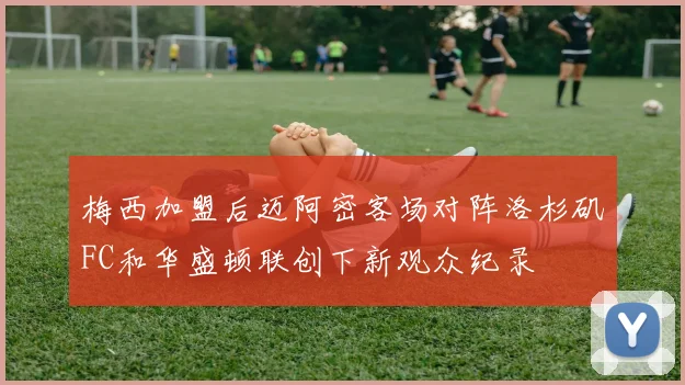 梅西加盟后迈阿密客场对阵洛杉矶FC和华盛顿联创下新观众纪录
