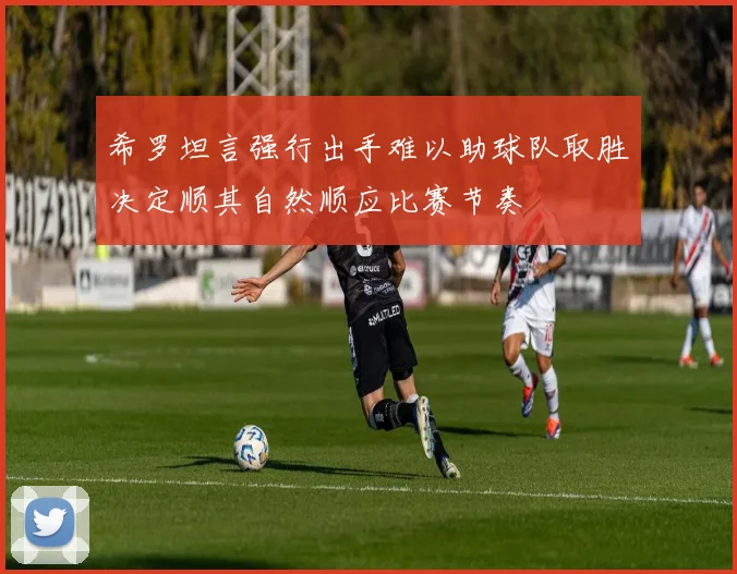 希罗坦言强行出手难以助球队取胜决定顺其自然顺应比赛节奏