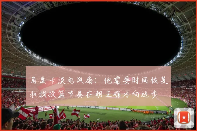 乌度卡谈电风扇：他需要时间恢复和找投篮节奏在朝正确方向迈步