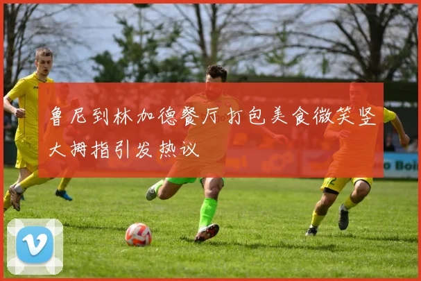 鲁尼到林加德餐厅打包美食微笑竖大拇指引发热议
