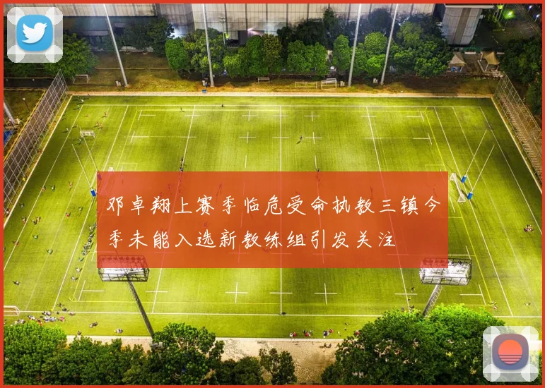 邓卓翔上赛季临危受命执教三镇今季未能入选新教练组引发关注