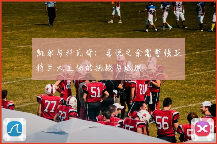 凯尔与科瓦奇：喜悦之余需警惕亚特兰大主场的挑战与威胁